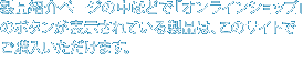 製品紹介ページの中ほどで「オンラインショップ」のボタンが表示されている製品は、このサイトでご購入いただけます。