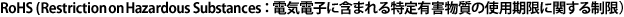 RoHS (Restriction on Hazardous Substances：電気電子に含まれる特定有害物質の使用期限に関する制限）