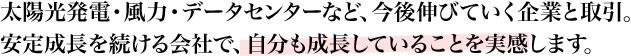 太陽光発電・風力・データセンターなど、今後伸びていく企業と取引。安定成長を続ける会社で、自分も成長していることを実感します。